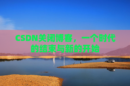 CSDN关闭博客，一个时代的结束与新的开始